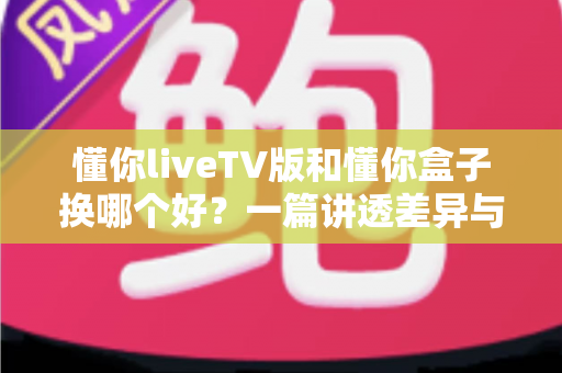 懂你liveTV版和懂你盒子换哪个好？一篇讲透差异与选择的实用指南