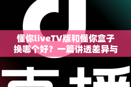 懂你liveTV版和懂你盒子换哪个好？一篇讲透差异与选择的实用指南