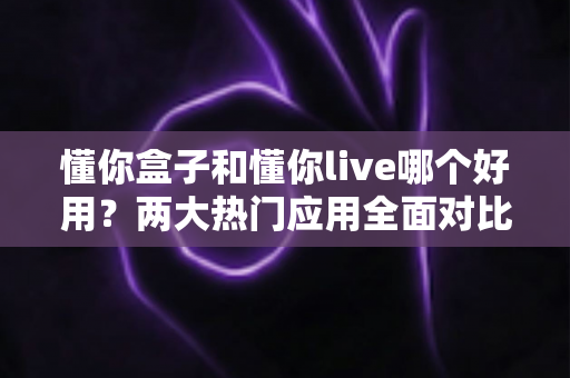 懂你盒子和懂你live哪个好用？两大热门应用全面对比，看完这篇不再纠结