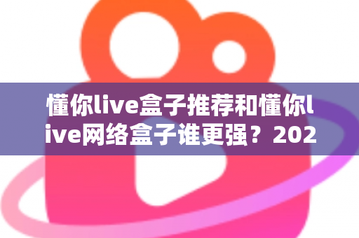 懂你live盒子推荐和懂你live网络盒子谁更强？2024年最全选购对比指南大揭秘