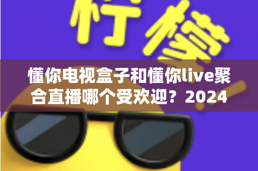 懂你电视盒子和懂你live聚合直播哪个受欢迎？2024深度对比全解析帮你选对不踩坑