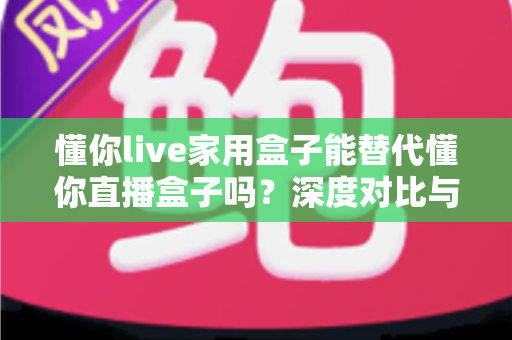懂你live家用盒子能替代懂你直播盒子吗？深度对比与选购全指南