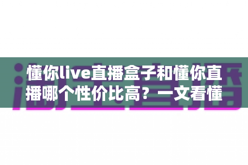 懂你live直播盒子和懂你直播哪个性价比高？一文看懂两者差异与选购指南