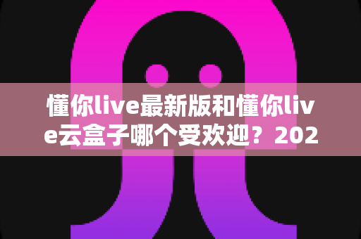 懂你live最新版和懂你live云盒子哪个受欢迎？2024年全方位对比解析与选购指南