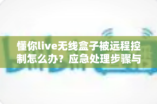 懂你live无线盒子被远程控制怎么办？应急处理步骤与安全防护全攻略