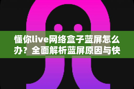 懂你live网络盒子蓝屏怎么办？全面解析蓝屏原因与快速修复指南