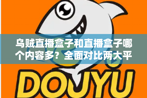 乌贼直播盒子和直播盒子哪个内容多？全面对比两大平台内容库差异与选购实用指南