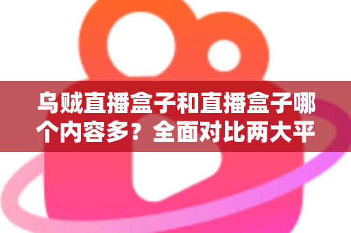 乌贼直播盒子和直播盒子哪个内容多？全面对比两大平台内容库差异与选购实用指南