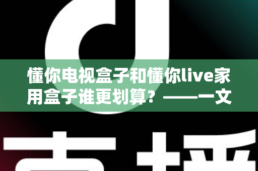 懂你电视盒子和懂你live家用盒子谁更划算？——一文读懂选购技巧，帮你省钱不踩坑