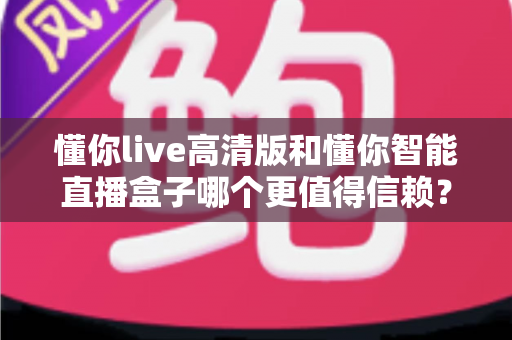 懂你live高清版和懂你智能直播盒子哪个更值得信赖？多维度深度对比，帮你选出更安心的那一款