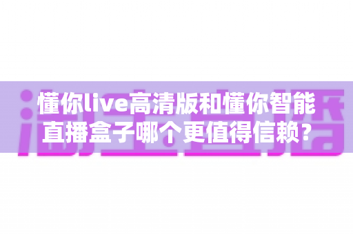 懂你live高清版和懂你智能直播盒子哪个更值得信赖？多维度深度对比，帮你选出更安心的那一款