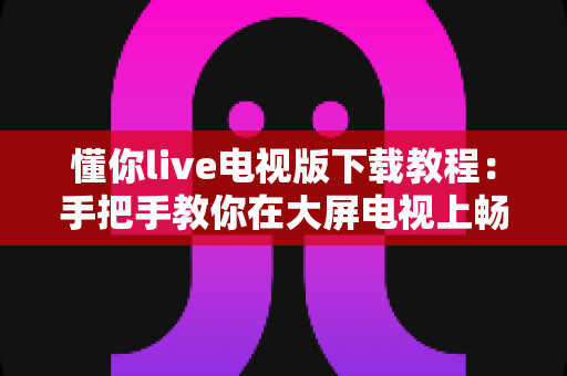 懂你live电视版下载教程：手把手教你在大屏电视上畅享海量直播节目