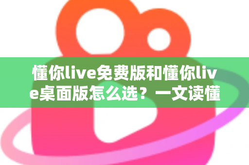 懂你live免费版和懂你live桌面版怎么选？一文读懂两大版本差异与选购指南