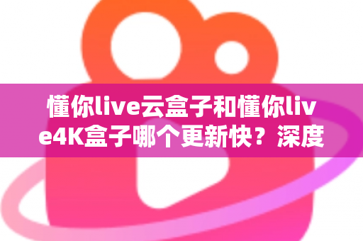 懂你live云盒子和懂你live4K盒子哪个更新快？深度对比两大电视盒子的更新频率、性能表现与选购建议