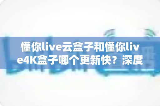 懂你live云盒子和懂你live4K盒子哪个更新快？深度对比两大电视盒子的更新频率、性能表现与选购建议