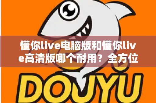 懂你live电脑版和懂你live高清版哪个耐用？全方位深度对比解析，帮你选对版本用得更久
