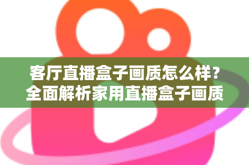 客厅直播盒子画质怎么样？全面解析家用直播盒子画质表现与选购优化指南