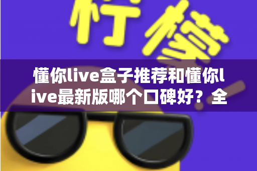 懂你live盒子推荐和懂你live最新版哪个口碑好？全面对比帮你选出最适合的版本