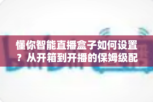 懂你智能直播盒子如何设置？从开箱到开播的保姆级配置教程与实用避坑指南