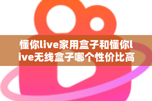 懂你live家用盒子和懂你live无线盒子哪个性价比高？全方位深度对比评测助你理性选购不踩坑