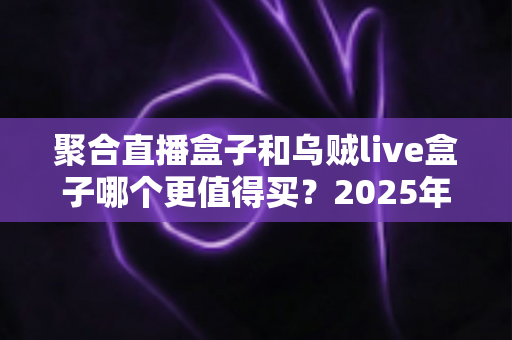 聚合直播盒子和乌贼live盒子哪个更值得买？2025年最全选购对比指南，看完不再纠结