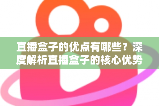 直播盒子的优点有哪些？深度解析直播盒子的核心优势与实用选购指南
