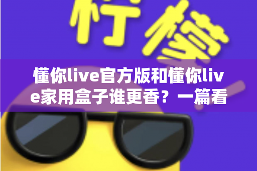 懂你live官方版和懂你live家用盒子谁更香？一篇看懂区别、优缺点与选购建议的深度对比指南