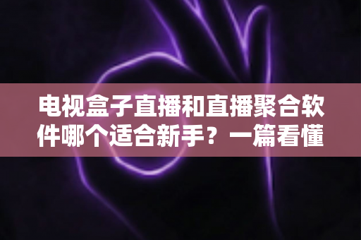电视盒子直播和直播聚合软件哪个适合新手？一篇看懂的新手入门选购指南