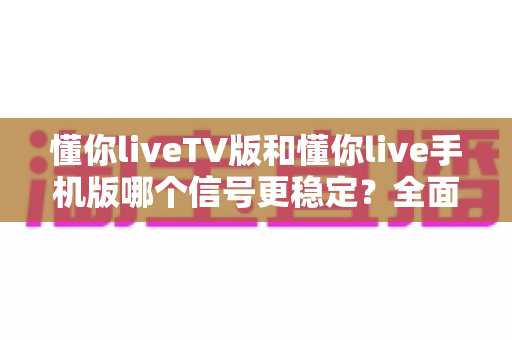 懂你liveTV版和懂你live手机版哪个信号更稳定？全面对比与实用指南
