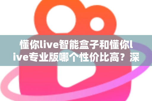 懂你live智能盒子和懂你live专业版哪个性价比高？深度对比评测帮你选对不花冤枉钱