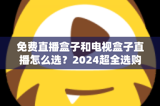 免费直播盒子和电视盒子直播怎么选？2024超全选购攻略，看完不再踩坑