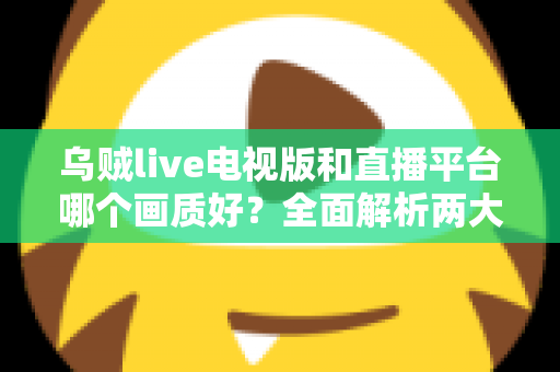 乌贼live电视版和直播平台哪个画质好？全面解析两大观看方式的画质差异与实用选择指南