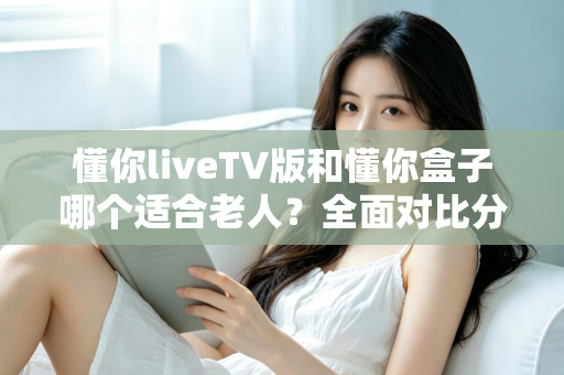 懂你liveTV版和懂你盒子哪个适合老人？全面对比分析，帮您为爸妈选对大屏观影方案