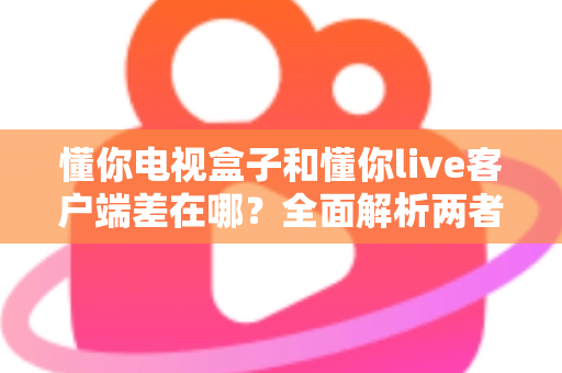 懂你电视盒子和懂你live客户端差在哪？全面解析两者区别，帮你选对观影方案