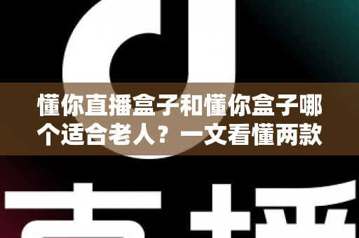 懂你直播盒子和懂你盒子哪个适合老人？一文看懂两款盒子的区别与选购指南