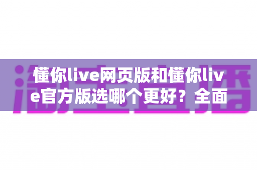 懂你live网页版和懂你live官方版选哪个更好？全面对比分析与选购指南