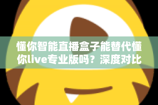 懂你智能直播盒子能替代懂你live专业版吗？深度对比分析与选购指南全解析