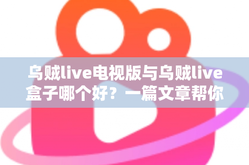 乌贼live电视版与乌贼live盒子哪个好？一篇文章帮你选对家庭大屏观影方案