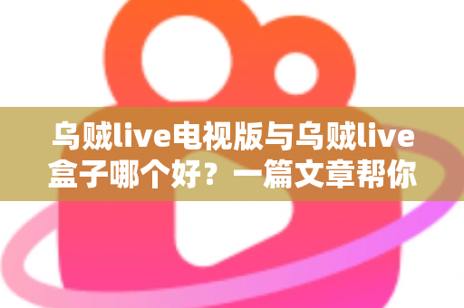 乌贼live电视版与乌贼live盒子哪个好？一篇文章帮你选对家庭大屏观影方案