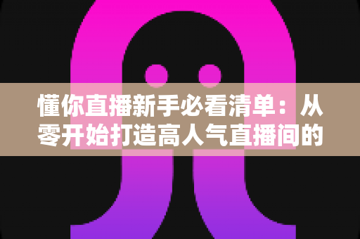 懂你直播新手必看清单：从零开始打造高人气直播间的全流程实战指南