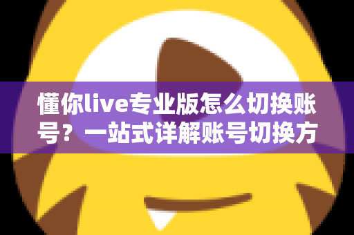 懂你live专业版怎么切换账号？一站式详解账号切换方法、常见问题与安全指南
