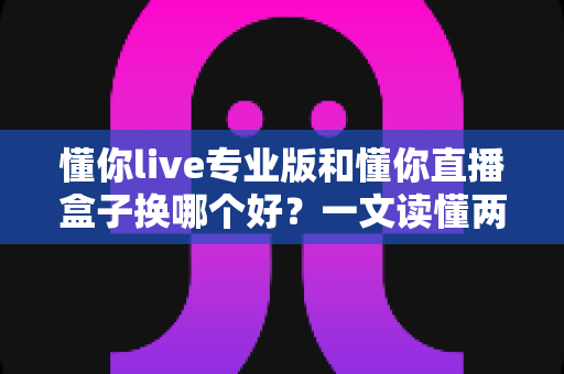 懂你live专业版和懂你直播盒子换哪个好？一文读懂两大直播工具的差异与选择策略