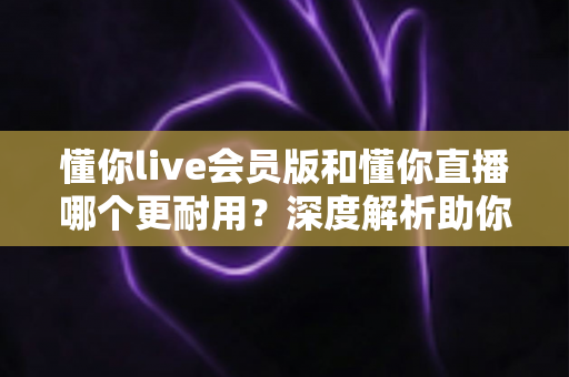 懂你live会员版和懂你直播哪个更耐用？深度解析助你选出长久好用的版本