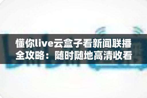懂你live云盒子看新闻联播全攻略：随时随地高清收看《新闻联播》的完整指南