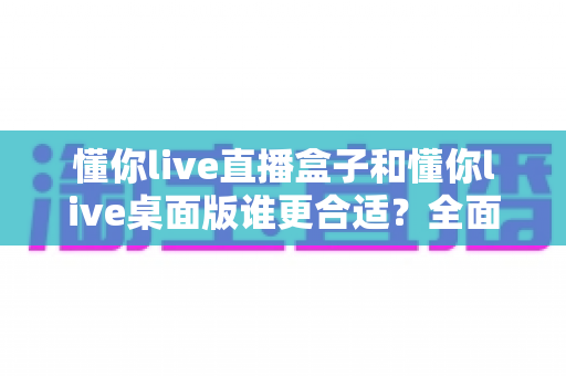 懂你live直播盒子和懂你live桌面版谁更合适？全面对比分析帮你找到最佳直播方案