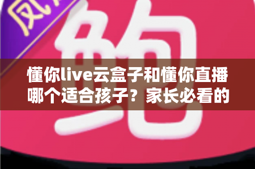 懂你live云盒子和懂你直播哪个适合孩子？家长必看的深度对比与选购指南