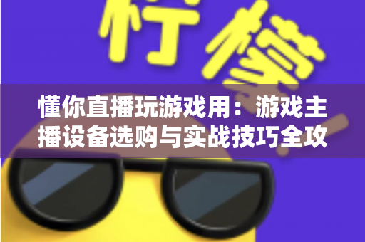 懂你直播玩游戏用：游戏主播设备选购与实战技巧全攻略
