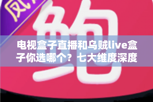 电视盒子直播和乌贼live盒子你选哪个?七大维度深度对比与避坑指南,看完再做决定 电视盒子直播和乌贼live盒子你选哪个?七大维度深度对比与避坑指南,看完再做决定