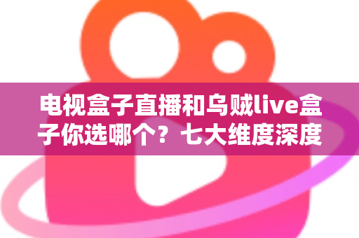 电视盒子直播和乌贼live盒子你选哪个？七大维度深度对比与避坑指南，看完再做决定