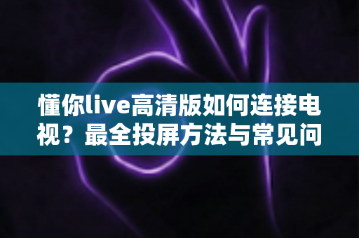 懂你live高清版如何连接电视?最全投屏方法与常见问题解决方案一文读懂 懂你live高清版如何连接电视?最全投屏方法与常见问题解决方案一文读懂